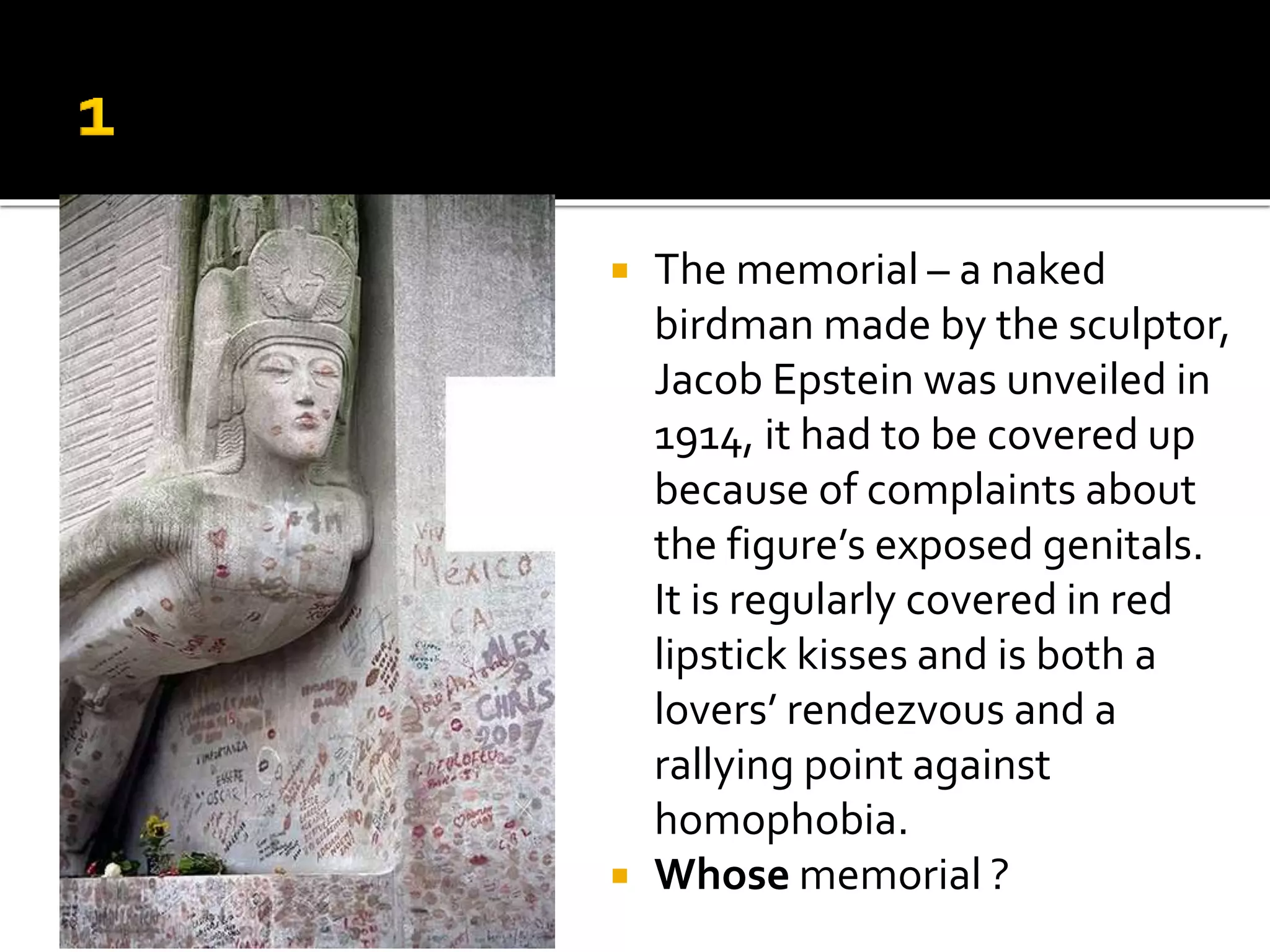  The memorial – a naked
birdman made by the sculptor,
Jacob Epstein was unveiled in
1914, it had to be covered up
because of complaints about
the figure’s exposed genitals.
It is regularly covered in red
lipstick kisses and is both a
lovers’ rendezvous and a
rallying point against
homophobia.
 Whose memorial ?
 