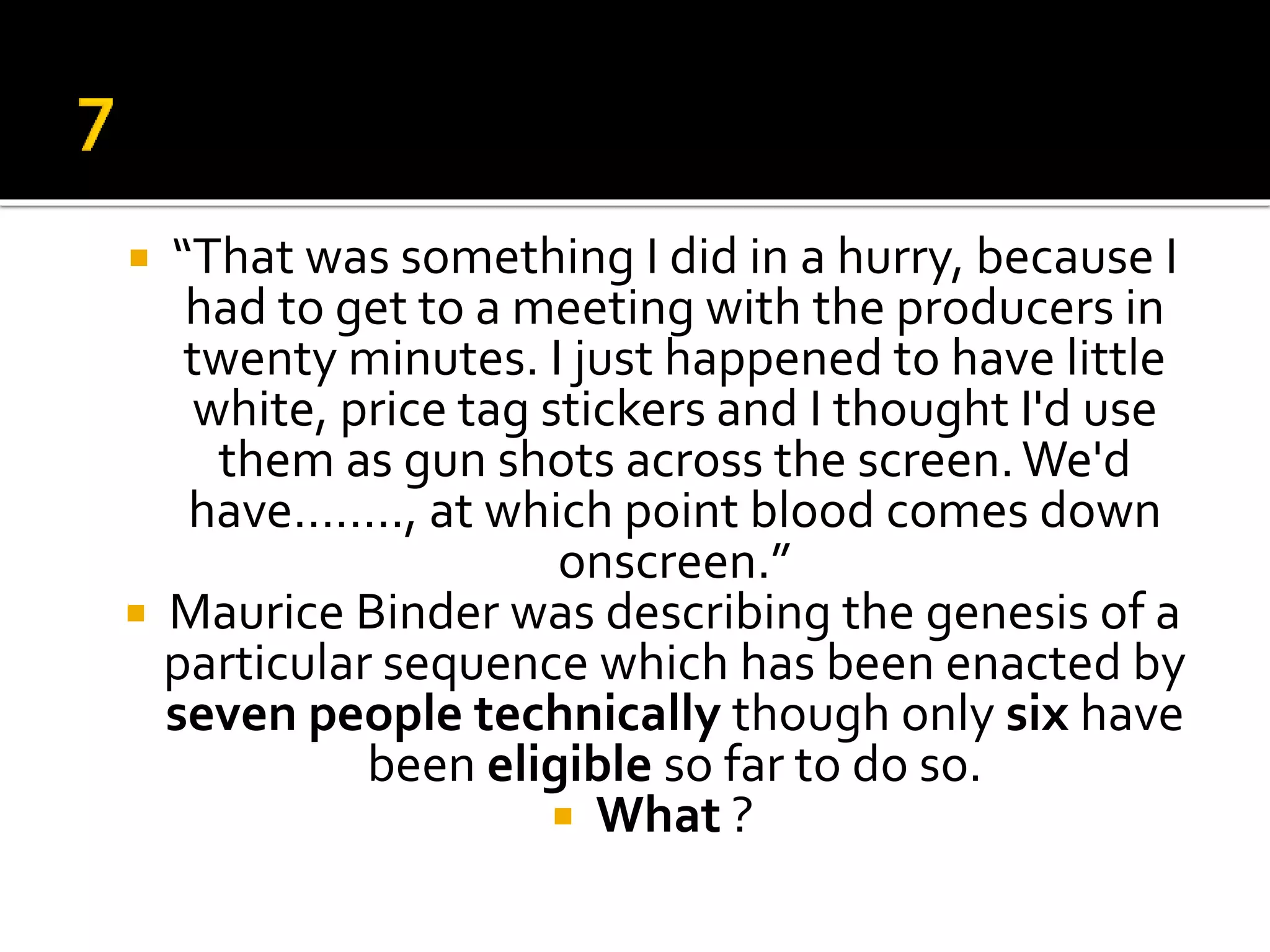  “That was something I did in a hurry, because I
had to get to a meeting with the producers in
twenty minutes. I just happened to have little
white, price tag stickers and I thought I'd use
them as gun shots across the screen.We'd
have…….., at which point blood comes down
onscreen.”
 Maurice Binder was describing the genesis of a
particular sequence which has been enacted by
seven people technically though only six have
been eligible so far to do so.
 What ?
 