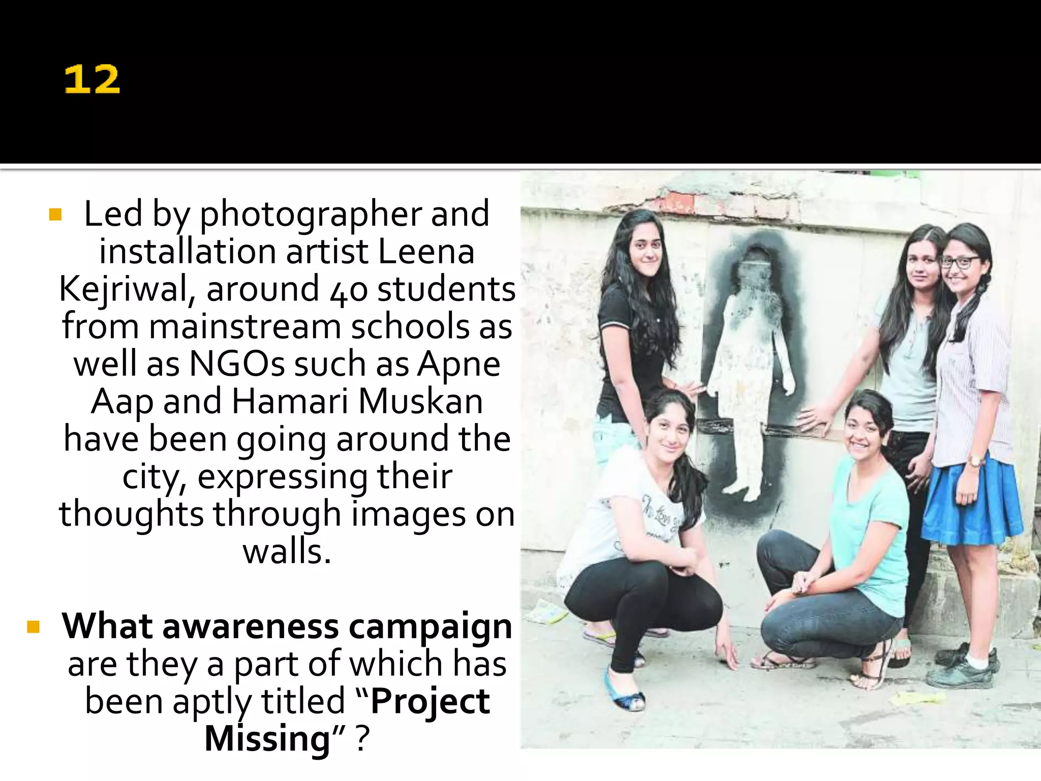 Led by photographer and
installation artist Leena
Kejriwal, around 40 students
from mainstream schools as
well as NGOs such as Apne
Aap and Hamari Muskan
have been going around the
city, expressing their
thoughts through images on
walls.
 What awareness campaign
are they a part of which has
been aptly titled “Project
Missing” ?
 