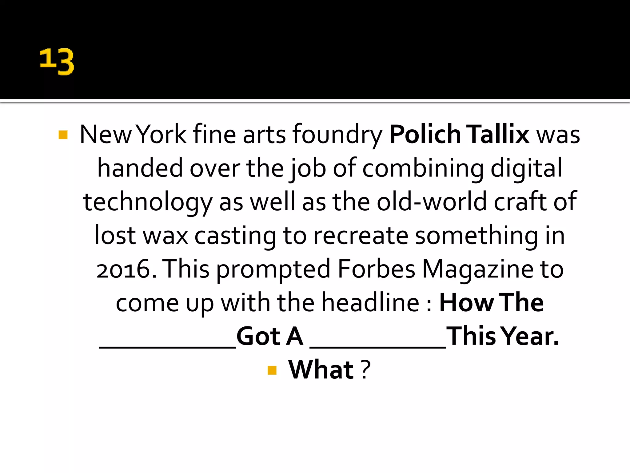  NewYork fine arts foundry PolichTallix was
handed over the job of combining digital
technology as well as the old-world craft of
lost wax casting to recreate something in
2016.This prompted Forbes Magazine to
come up with the headline : HowThe
__________Got A __________ThisYear.
 What ?
 