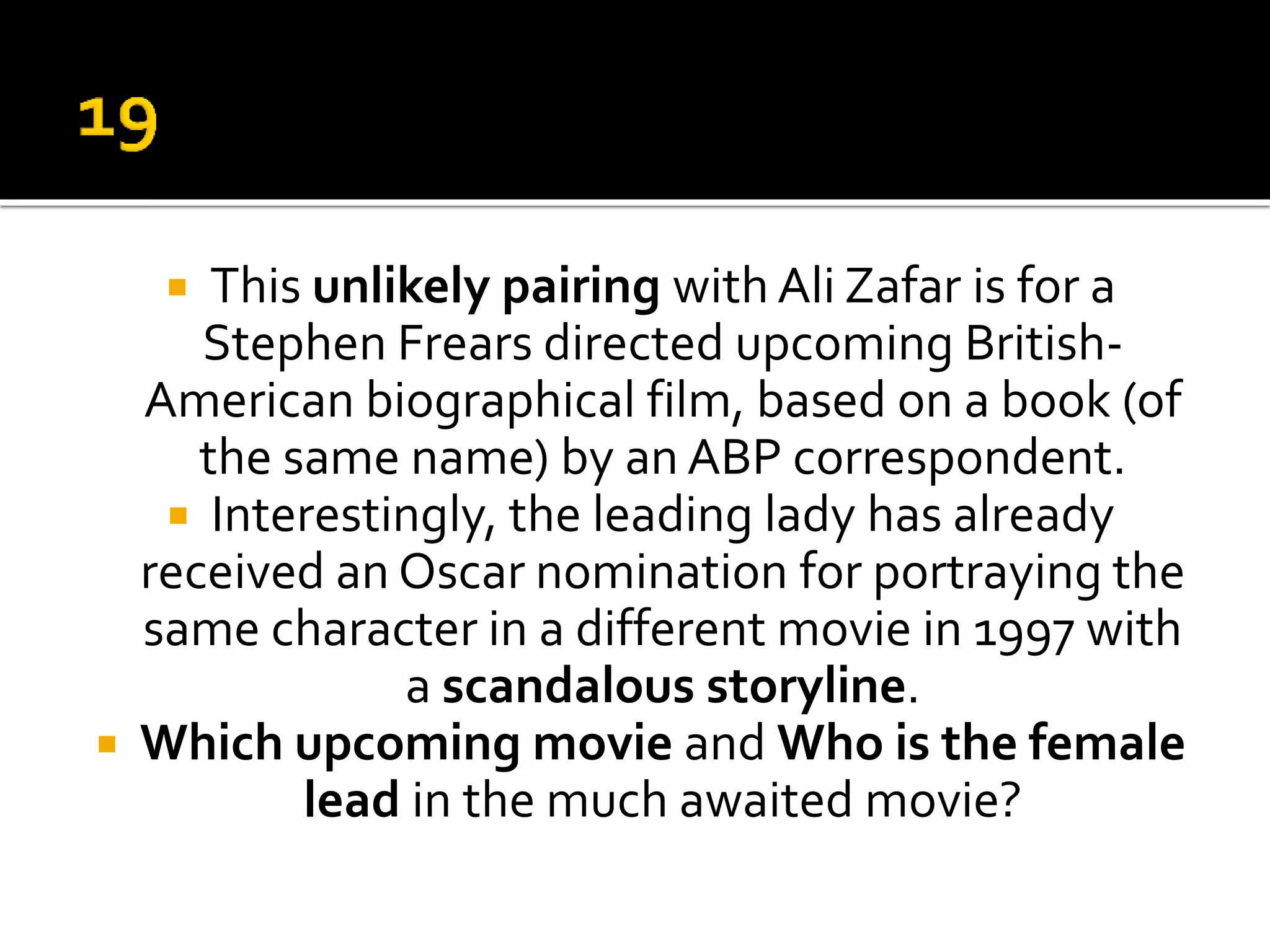  This unlikely pairing with Ali Zafar is for a
Stephen Frears directed upcoming British-
American biographical film, based on a book (of
the same name) by an ABP correspondent.
 Interestingly, the leading lady has already
received an Oscar nomination for portraying the
same character in a different movie in 1997 with
a scandalous storyline.
 Which upcoming movie and Who is the female
lead in the much awaited movie?
 