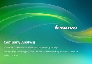 COMPANY ANALYSIS: LENOVO
The following report is a company analysis of Lenovo, the largest PC company in China. A brief history is provided, followed by an analysis of the
current position, competitors in the industry and Lenovo’s key issues, success factors and recommendations to propel them further into the
global PC industry. Financial forecasts are then provided to show the implications of recommendations upon revenue and overall financial
structure.
Presented to: Tod Brokaw, John Keifer, Kate Keifer, John Kiger
Presented by: Matt Burgess, Brent Choban, Ian Machir, Ashley Workman, Caixin Yu
Team 2A AM101
Company Analysis
 