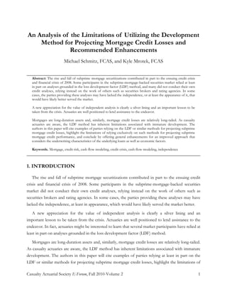 Casualty Actuarial Society E-Forum, Fall 2010-Volume 2 1
An Analysis of the Limitations of Utilizing the Development
Method for Projecting Mortgage Credit Losses and
Recommended Enhancements
Michael Schmitz, FCAS, and Kyle Mrotek, FCAS
______________________________________________________________________________
Abstract: The rise and fall of subprime mortgage securitizations contributed in part to the ensuing credit crisis
and financial crisis of 2008. Some participants in the subprime-mortgage-backed securities market relied at least
in part on analyses grounded in the loss development factor (LDF) method, and many did not conduct their own
credit analyses, relying instead on the work of others such as securities brokers and rating agencies. In some
cases, the parties providing these analyses may have lacked the independence, or at least the appearance of it, that
would have likely better served the market.
A new appreciation for the value of independent analysis is clearly a silver lining and an important lesson to be
taken from the crisis. Actuaries are well positioned to lend assistance to the endeavor.
Mortgages are long-duration assets and, similarly, mortgage credit losses are relatively long-tailed. As casualty
actuaries are aware, the LDF method has inherent limitations associated with immature development. The
authors in this paper will cite examples of parties relying on the LDF or similar methods for projecting subprime
mortgage credit losses, highlight the limitations of relying exclusively on such methods for projecting subprime
mortgage credit performance, and conclude by offering general enhancements for an improved approach that
considers the underwriting characteristics of the underlying loans as well as economic factors.
Keywords. Mortgage, credit risk, cash flow modeling, credit crisis, cash flow modeling, independence
______________________________________________________________________________
1. INTRODUCTION
The rise and fall of subprime mortgage securitizations contributed in part to the ensuing credit
crisis and financial crisis of 2008. Some participants in the subprime-mortgage-backed securities
market did not conduct their own credit analyses, relying instead on the work of others such as
securities brokers and rating agencies. In some cases, the parties providing these analyses may have
lacked the independence, at least in appearance, which would have likely served the market better.
A new appreciation for the value of independent analysis is clearly a silver lining and an
important lesson to be taken from the crisis. Actuaries are well positioned to lend assistance to the
endeavor. In fact, actuaries might be interested to learn that several market participants have relied at
least in part on analyses grounded in the loss development factor (LDF) method.
Mortgages are long-duration assets and, similarly, mortgage credit losses are relatively long-tailed.
As casualty actuaries are aware, the LDF method has inherent limitations associated with immature
development. The authors in this paper will cite examples of parties relying at least in part on the
LDF or similar methods for projecting subprime mortgage credit losses, highlight the limitations of
 
