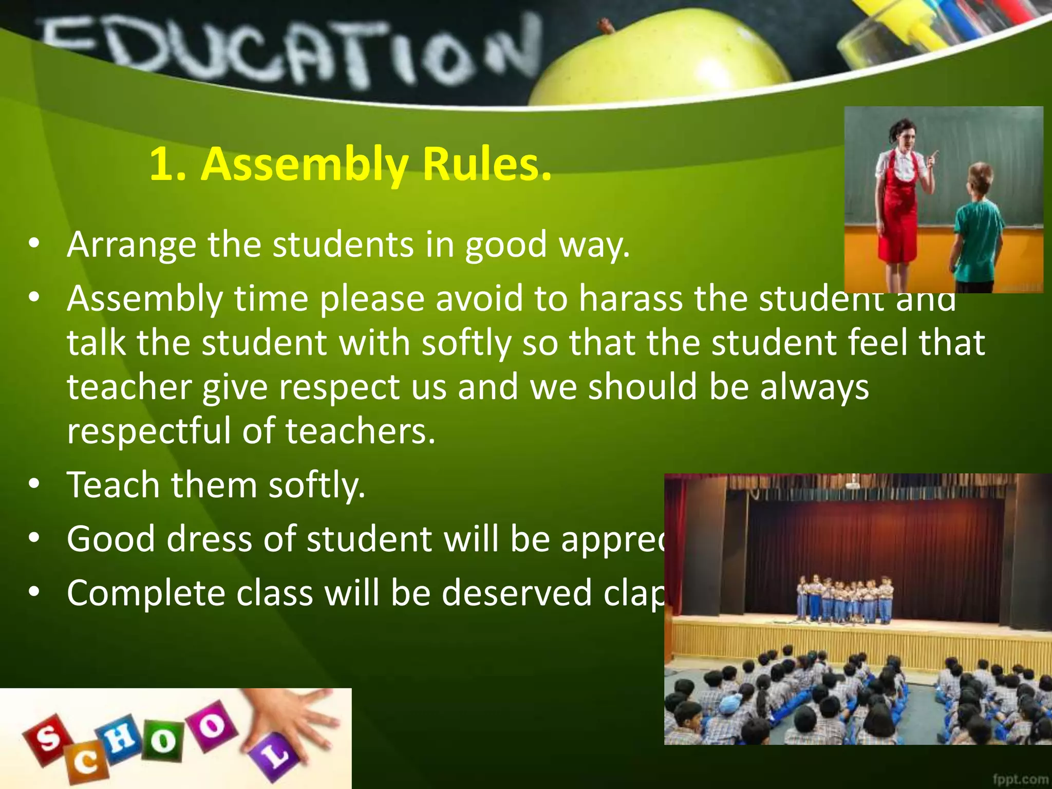 1. Assembly Rules.
• Arrange the students in good way.
• Assembly time please avoid to harass the student and
talk the student with softly so that the student feel that
teacher give respect us and we should be always
respectful of teachers.
• Teach them softly.
• Good dress of student will be appreciated.
• Complete class will be deserved clapping.
 