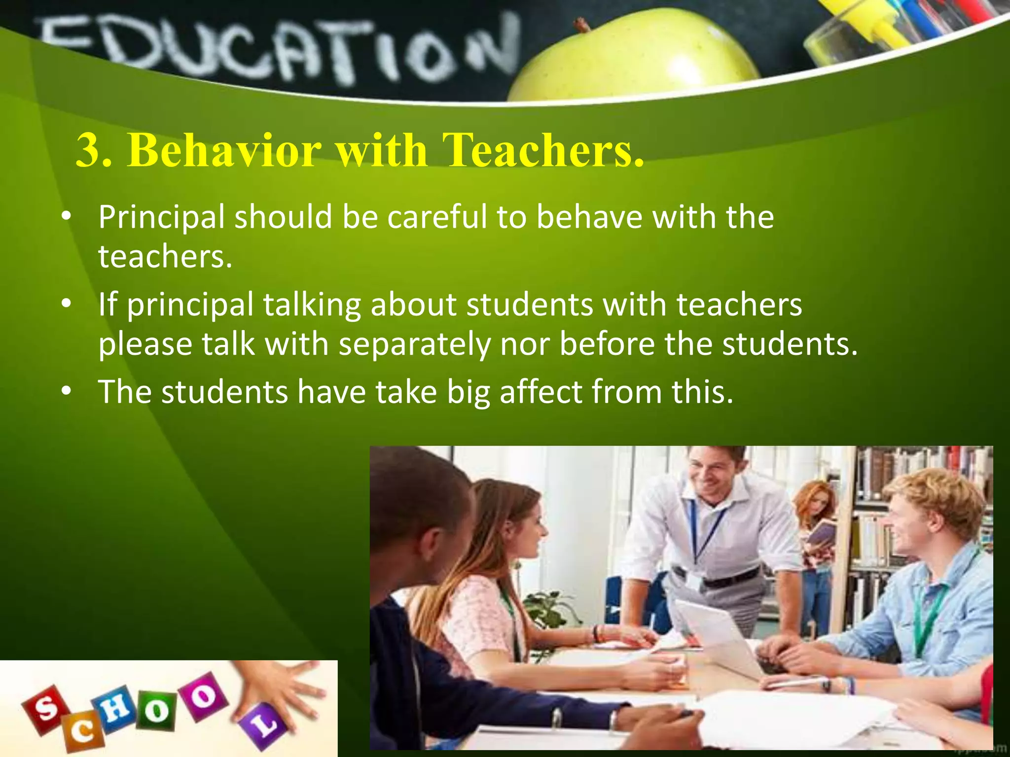 3. Behavior with Teachers.
• Principal should be careful to behave with the
teachers.
• If principal talking about students with teachers
please talk with separately nor before the students.
• The students have take big affect from this.
 