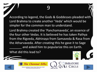 9
According to legend, the Gods & Goddesses pleaded with
Lord Brahma to create another ‘Veda’ which would be
simpler for the common man to understand.
Lord Brahma created the ‘Panchamaveda’, an essence of
the four other Vedas. It is believed he has taken Pathya
from the Rigveda, Abhinaya from Samaveda & Rasa from
the Atharvaveda. After creating this he gave it to Sage
_______ and asked him to popularize this on Earth.
What did this lead to?
 