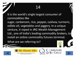 14
It is the world's single largest consumer of
commodities like
sugar, cardamom, rice, pepper, cashew, turmeric,
edible oil, vegetables and jaggery. In a unique
venture, it roped in JRG Wealth Management
Ltd., one of India's leading commodity brokers, to
install an online commodity futures terminal.
What are we referring to?
 