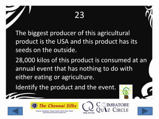 23
The biggest producer of this agricultural
product is the USA and this product has its
seeds on the outside.
28,000 kilos of this product is consumed at an
annual event that has nothing to do with
either eating or agriculture.
Identify the product and the event.
 
