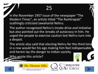 25
In the November 1957 issue of the newspaper "The
Modern Times", an article titled "The Rashtrapati“
scathingly criticized Jawaharlal Nehru.
The author recognized Nehru's innate drive and initiative
but also pointed out the streaks of autocracy in him. He
urged the people to exercise caution lest Nehru turn into
a despot.
The article also said that electing Nehru for the third time
in a row would fan his ego making him feel indispensable
and herein lay the danger to Indian society.
Who wrote this article?
 