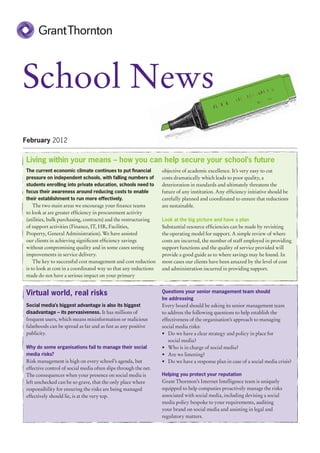 School News
February 2012


Living within your means – how you can help secure your school’s future
The current economic climate continues to put financial          objective of academic excellence. It’s very easy to cut
pressure on independent schools, with falling numbers of         costs dramatically which leads to poor quality, a
students enrolling into private education, schools need to       deterioration in standards and ultimately threatens the
focus their awareness around reducing costs to enable            future of any institution. Any efficiency initiative should be
their establishment to run more effectively.                     carefully planned and coordinated to ensure that reductions
    The two main areas we encourage your finance teams           are sustainable.
to look at are greater efficiency in procurement activity
(utilities, bulk purchasing, contracts) and the restructuring    Look at the big picture and have a plan
of support activities (Finance, IT, HR, Facilities,              Substantial resource efficiencies can be made by revisiting
Property, General Administration). We have assisted              the operating model for support. A simple review of where
our clients in achieving significant efficiency savings          costs are incurred, the number of staff employed in providing
without compromising quality and in some cases seeing            support functions and the quality of service provided will
improvements in service delivery.                                provide a good guide as to where savings may be found. In
    The key to successful cost management and cost reduction     most cases our clients have been amazed by the level of cost
is to look at cost in a coordinated way so that any reductions   and administration incurred in providing support.
made do not have a serious impact on your primary


Virtual world, real risks                                        Questions your senior management team should
                                                                 be addressing
Social media’s biggest advantage is also its biggest             Every board should be asking its senior management team
disadvantage – its pervasiveness. It has millions of             to address the following questions to help establish the
frequent users, which means misinformation or malicious          effectiveness of the organisation’s approach to managing
falsehoods can be spread as far and as fast as any positive      social media risks:
publicity.                                                       •	 Do we have a clear strategy and policy in place for
                                                                    social media?
Why do some organisations fail to manage their social            •	 Who is in charge of social media?
media risks?                                                     •	 Are we listening?
Risk management is high on every school’s agenda, but            •	 Do we have a response plan in case of a social media crisis?
effective control of social media often slips through the net.
The consequences when your presence on social media is           Helping you protect your reputation
left unchecked can be so grave, that the only place where        Grant Thornton’s Internet Intelligence team is uniquely
responsibility for ensuring the risks are being managed          equipped to help companies proactively manage the risks
effectively should lie, is at the very top.                      associated with social media, including devising a social
                                                                 media policy bespoke to your requirements, auditing
                                                                 your brand on social media and assisting in legal and
                                                                 regulatory matters.
 