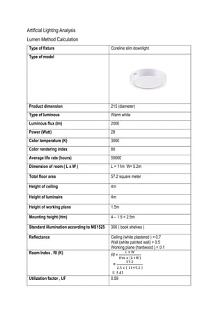 Artificial Lighting Analysis
Lumen Method Calculation
Type of fixture Coreline slim downlight
Type of model
Product dimension 215 (diameter)
Type of luminous Warm white
Luminous flux (lm) 2000
Power (Watt) 28
Color temperature (K) 3000
Color rendering index 80
Average life rate (hours) 50000
Dimension of room ( L x W ) L = 11m W= 5.2m
Total floor area 57.2 square meter
Height of ceiling 4m
Height of luminaire 4m
Height of working plane 1.5m
Mounting height (Hm) 4 – 1.5 = 2.5m
Standard illumination according to MS1525 300 ( book shelves )
Reflectance Ceiling (white plastered ) = 0.7
Wall (white painted wall) = 0.5
Working plane (hardwood ) = 0.1
Room Index , RI (K) RI =
𝐿 𝑥 𝑊
𝐻𝑚 𝑥 (𝐿+𝑊)
=
57.2
2.5 𝑥 ( 11+5.2 )
= 1.41
Utilization factor , UF 0.59
 