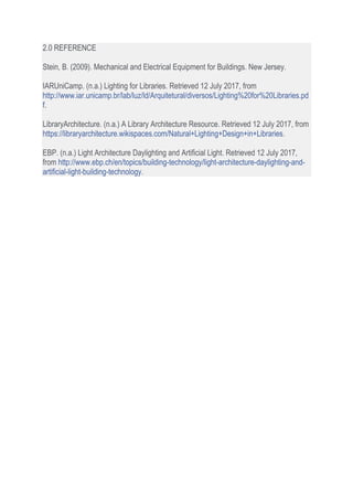 2.0 REFERENCE
Stein, B. (2009). Mechanical and Electrical Equipment for Buildings. New Jersey.
IARUniCamp. (n.a.) Lighting for Libraries. Retrieved 12 July 2017, from
http://www.iar.unicamp.br/lab/luz/ld/Arquitetural/diversos/Lighting%20for%20Libraries.pd
f.
LibraryArchitecture. (n.a.) A Library Architecture Resource. Retrieved 12 July 2017, from
https://libraryarchitecture.wikispaces.com/Natural+Lighting+Design+in+Libraries.
EBP. (n.a.) Light Architecture Daylighting and Artificial Light. Retrieved 12 July 2017,
from http://www.ebp.ch/en/topics/building-technology/light-architecture-daylighting-and-
artificial-light-building-technology.
 