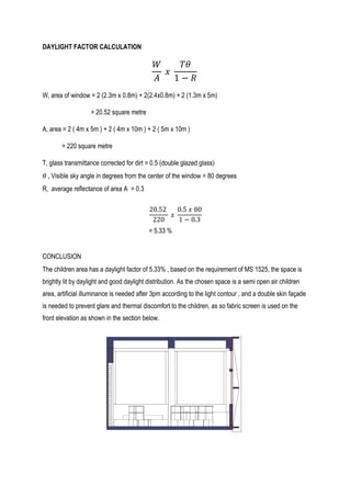 DAYLIGHT FACTOR CALCULATION
𝑊
𝐴
𝑥
𝑇𝜃
1 − 𝑅
W, area of window = 2 (2.3m x 0.8m) + 2(2.4x0.8m) + 2 (1.3m x 5m)
= 20.52 square metre
A, area = 2 ( 4m x 5m ) + 2 ( 4m x 10m ) + 2 ( 5m x 10m )
= 220 square metre
T, glass transmittance corrected for dirt = 0.5 (double glazed glass)
𝜃 , Visible sky angle in degrees from the center of the window = 80 degrees
R, average reflectance of area A = 0.3
20.52
220
𝑥
0.5 𝑥 80
1 − 0.3
= 5.33 %
CONCLUSION
The children area has a daylight factor of 5.33% , based on the requirement of MS 1525, the space is
brightly lit by daylight and good daylight distribution. As the chosen space is a semi open air children
area, artificial illuminance is needed after 3pm according to the light contour , and a double skin façade
is needed to prevent glare and thermal discomfort to the children, as so fabric screen is used on the
front elevation as shown in the section below.
 