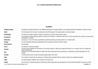K to 12 BASIC EDUCATION CURRICULUM
K to 12 Science Curriculum Guide December 2013 Page 63of 66
GLOSSARY
Climate change A significant and lasting change in the statistical distribution of weather patterns over periods ranging from decades to millions of years.
Earth The third planet from the Sun; the densest and the fifth-largest of the eight planets in the Solar System.
Earthquake The result of a sudden release of energy in the Earth’s crust that creates seismic waves.
Ecosystem
A community of living organisms (plants, animals and microbes) in conjunction with the non-living components (air, water and mineral soil),
interacting as a system.
Electricity In physics, it is one of the basic quantitative properties describing a physical system or an object’s state
Energy The set of physical phenomena associated with the presence and flow of electric charge.
Environment Surroundings.
Force The exertion of physical strength.
Friction
The force which opposes the movement of one surface sliding or rolling over another with which it is in contact; the act of rubbing the
surface of the body.
Gas
One of the four fundamental states of matter (the others being solid, liquid and plasma); its particles are widely separated from one
another.
Gravity A natural phenomenon by which all physical bodies attract each other.
Heat The condition of being hot; the energy of a material body associated with the random motions of a constituent particles.
Light An electromagnetic radiation that is visible to the human eye.
Liquid One of the four fundamental states of matter (the others being solid, gas and plasma); the only state with definite volume but no fixed
 