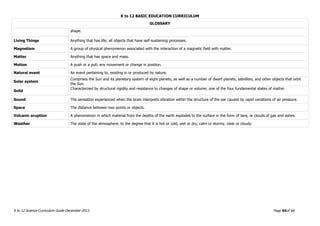 K to 12 BASIC EDUCATION CURRICULUM
K to 12 Science Curriculum Guide December 2013 Page 64of 66
GLOSSARY
shape.
Living Things Anything that has life; all objects that have self-sustaining processes.
Magnetism A group of physical phenomenon associated with the interaction of a magnetic field with matter.
Matter Anything that has space and mass.
Motion A push or a pull; any movement or change in position.
Natural event An event pertaining to, existing in or produced by nature.
Solar system
Comprises the Sun and its planetary system of eight planets, as well as a number of dwarf planets, satellites, and other objects that orbit
the Sun.
Solid
Characterized by structural rigidity and resistance to changes of shape or volume; one of the four fundamental states of matter.
Sound The sensation experienced when the brain interprets vibration within the structure of the ear caused by rapid variations of air pressure.
Space The distance between two points or objects.
Volcanic eruption A phenomenon in which material from the depths of the earth explodes to the surface in the form of lava, or clouds of gas and ashes.
Weather The state of the atmosphere, to the degree that it is hot or cold, wet or dry, calm or stormy, clear or cloudy.
 