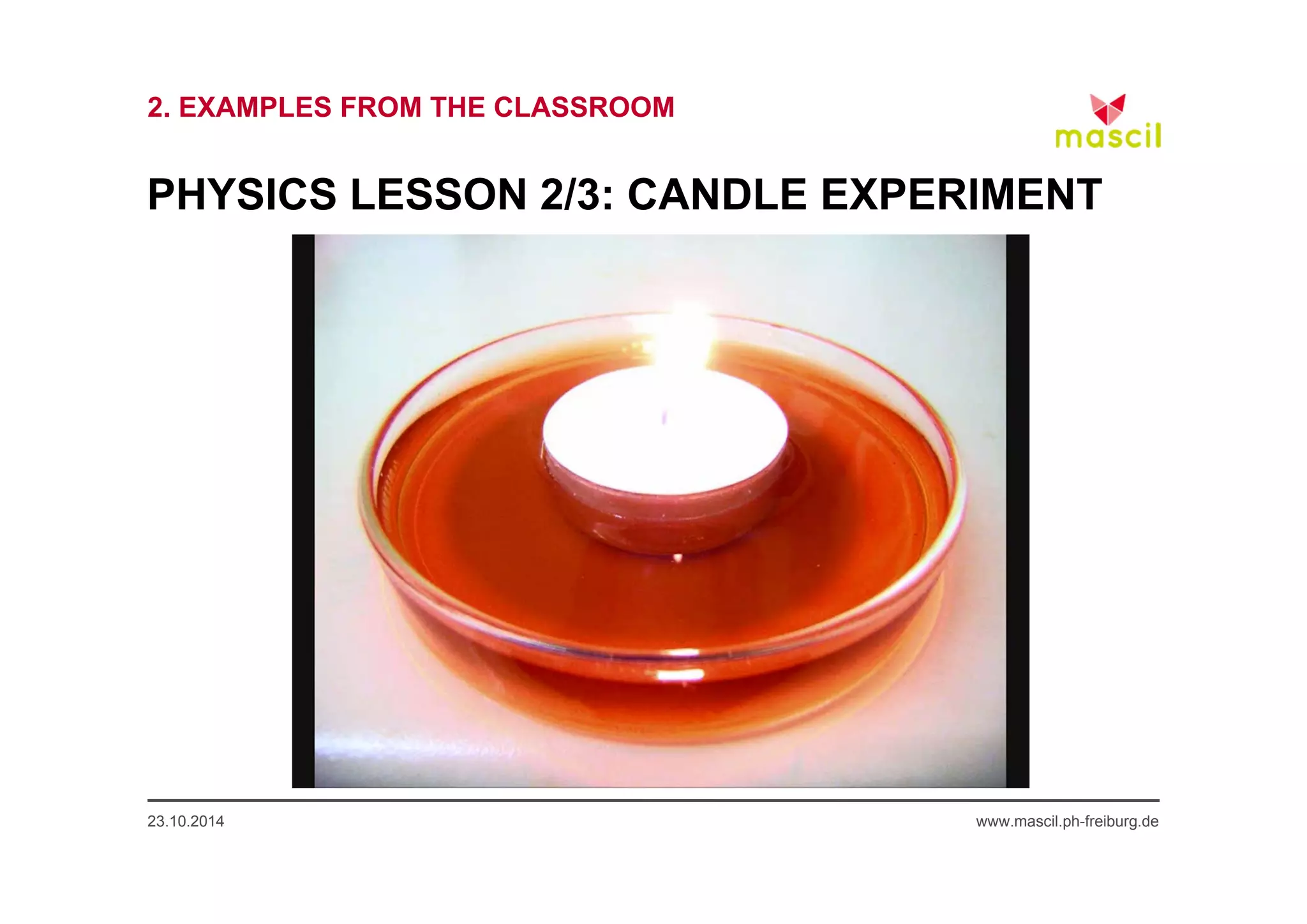 2. EXAMPLES FROM THE CLASSROOM 
PHYSICS LESSON 2/3: CANDLE EXPERIMENT 
23.10.2014 www.mascil.ph-freiburg.de 
 
