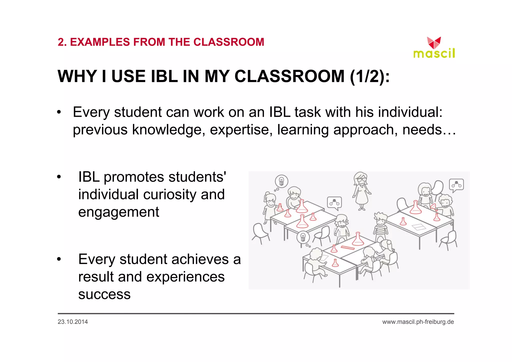 2. EXAMPLES FROM THE CLASSROOM 
WHY I USE IBL IN MY CLASSROOM (1/2): 
• Every student can work on an IBL task with his individual: 
previous knowledge, expertise, learning approach, needs… 
• IBL promotes students' 
individual curiosity and 
engagement 
• Every student achieves a 
result and experiences 
success 
23.10.2014 www.mascil.ph-freiburg.de 
 