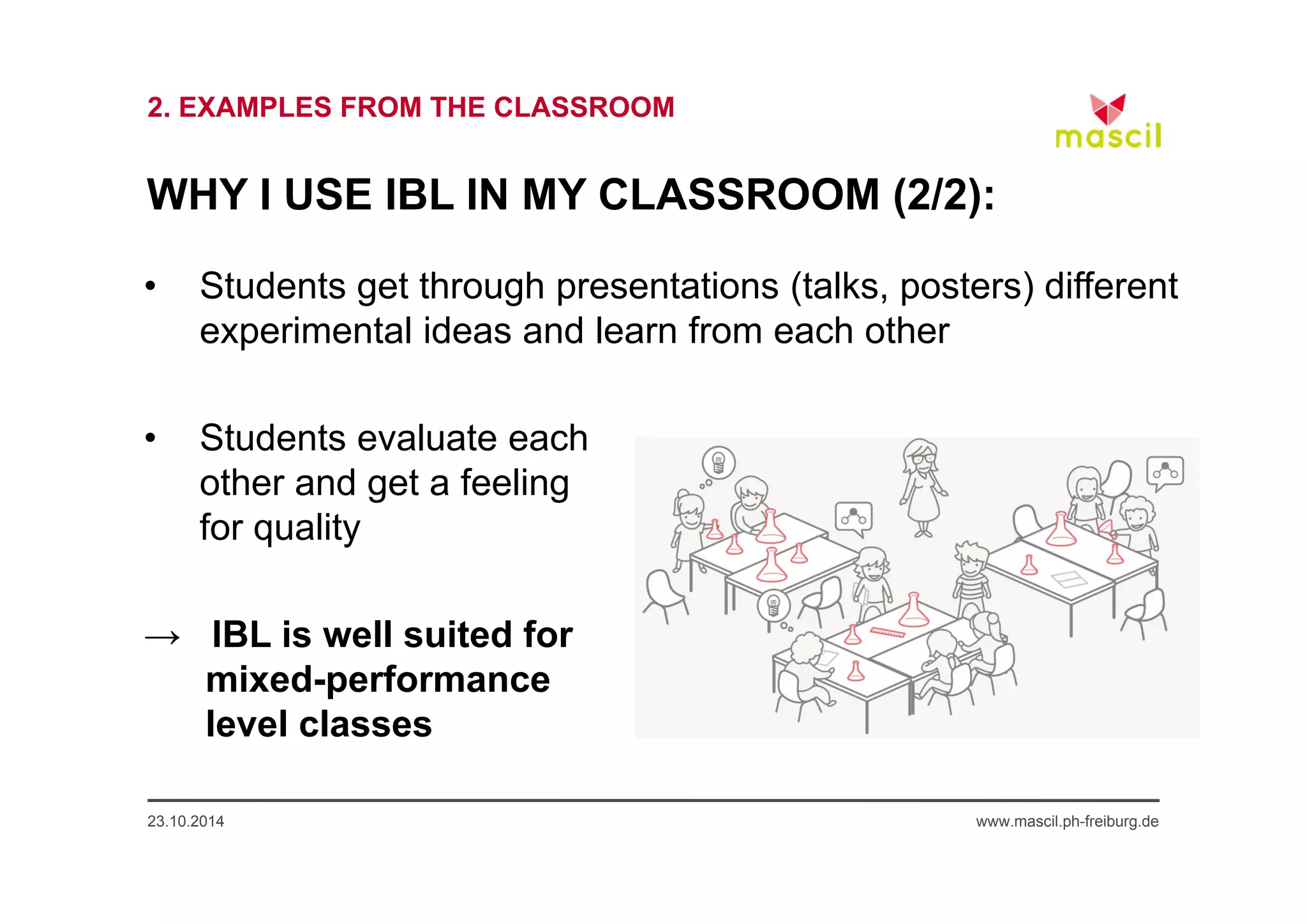 2. EXAMPLES FROM THE CLASSROOM 
WHY I USE IBL IN MY CLASSROOM (2/2): 
• Students get through presentations (talks, posters) different 
experimental ideas and learn from each other 
• Students evaluate each 
other and get a feeling 
for quality 
→ IBL is well suited for 
mixed-performance 
level classes 
23.10.2014 www.mascil.ph-freiburg.de 
 