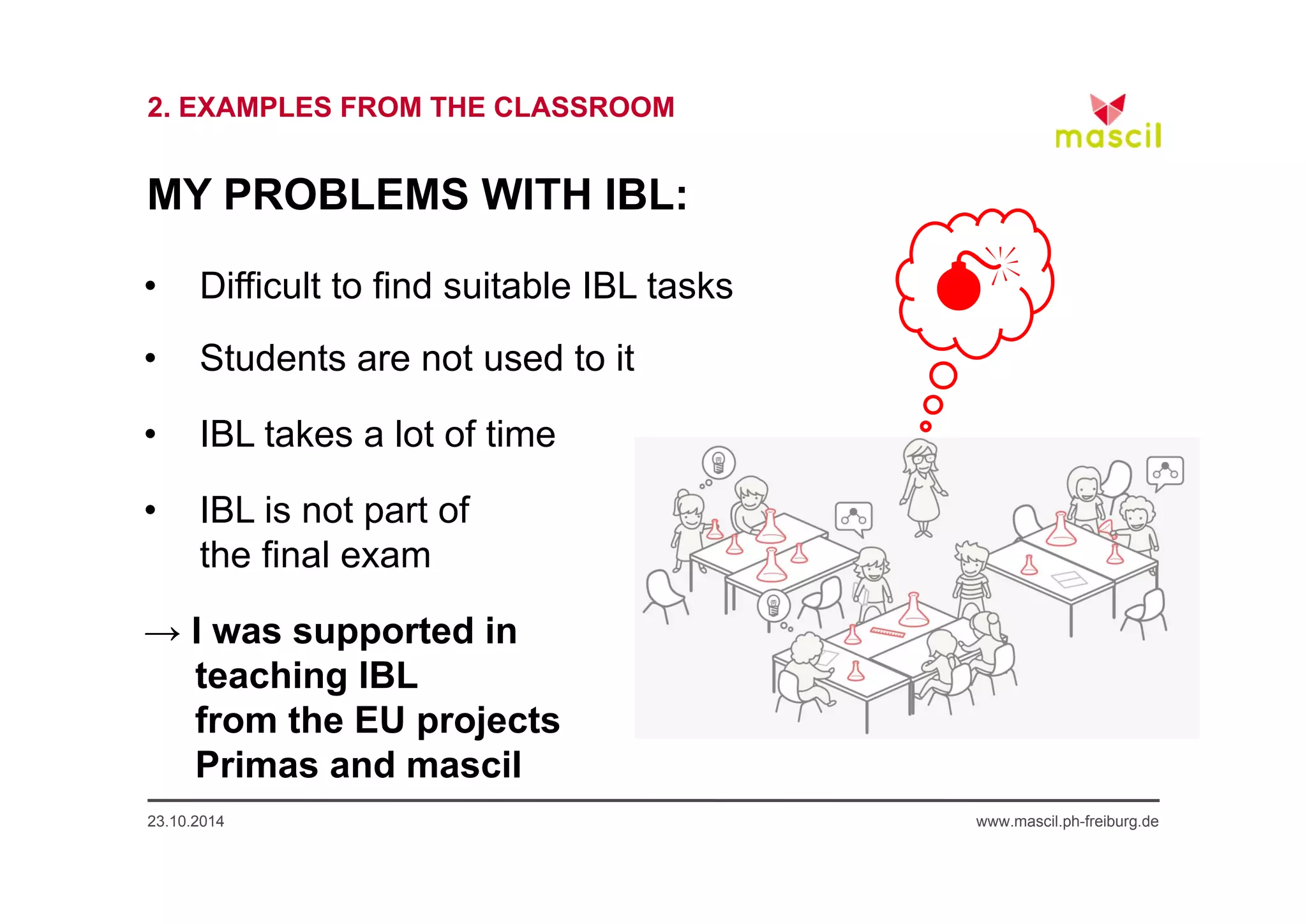 2. EXAMPLES FROM THE CLASSROOM 
MY PROBLEMS WITH IBL: 
• Difficult to find suitable IBL tasks 
• Students are not used to it 
• IBL takes a lot of time 
• IBL is not part of 
the final exam 
→ I was supported in 
teaching IBL 
from the EU projects 
Primas and mascil 
0 
23.10.2014 www.mascil.ph-freiburg.de 
 