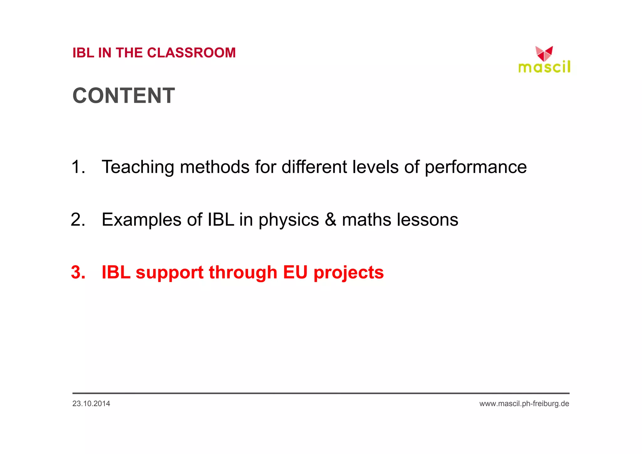 IBL IN THE CLASSROOM 
CONTENT 
1. Teaching methods for different levels of performance 
2. Examples of IBL in physics & maths lessons 
3. IBL support through EU projects 
23.10.2014 www.mascil.ph-freiburg.de 
 