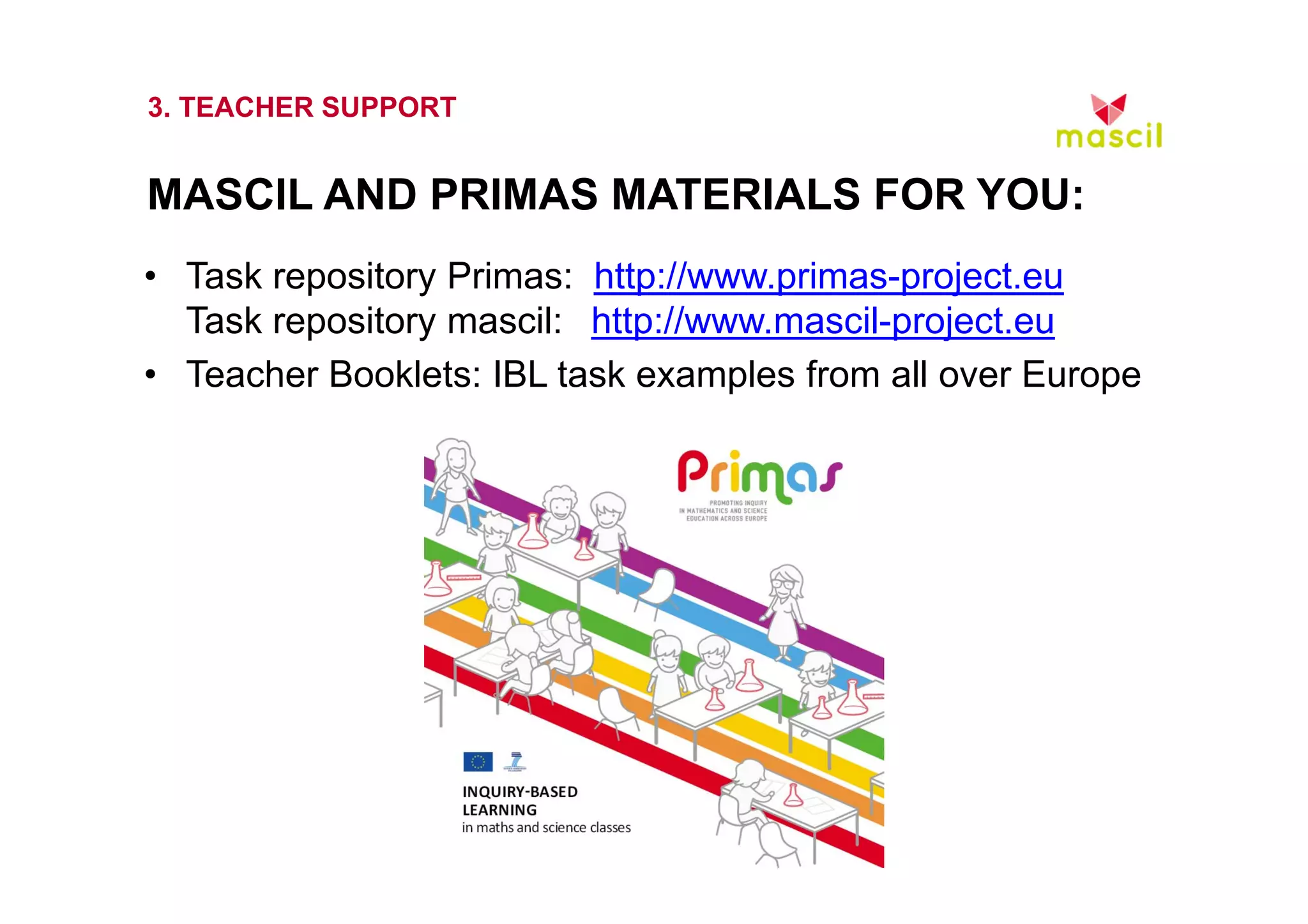 3. TEACHER SUPPORT 
MASCIL AND PRIMAS MATERIALS FOR YOU: 
• Task repository Primas: http://www.primas-project.eu 
Task repository mascil: http://www.mascil-project.eu 
• Teacher Booklets: IBL task examples from all over Europe 
23.10.2014 www.mascil.ph-freiburg.de 
 
