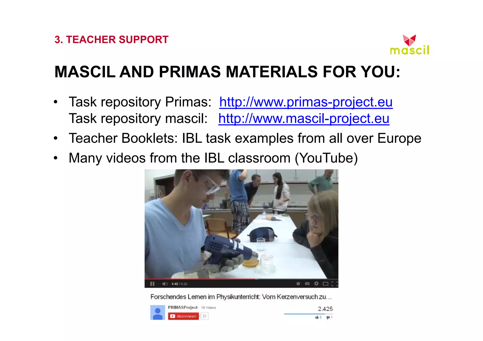 3. TEACHER SUPPORT 
MASCIL AND PRIMAS MATERIALS FOR YOU: 
• Task repository Primas: http://www.primas-project.eu 
Task repository mascil: http://www.mascil-project.eu 
• Teacher Booklets: IBL task examples from all over Europe 
• Many videos from the IBL classroom (YouTube) 
23.10.2014 www.mascil.ph-freiburg.de 
 