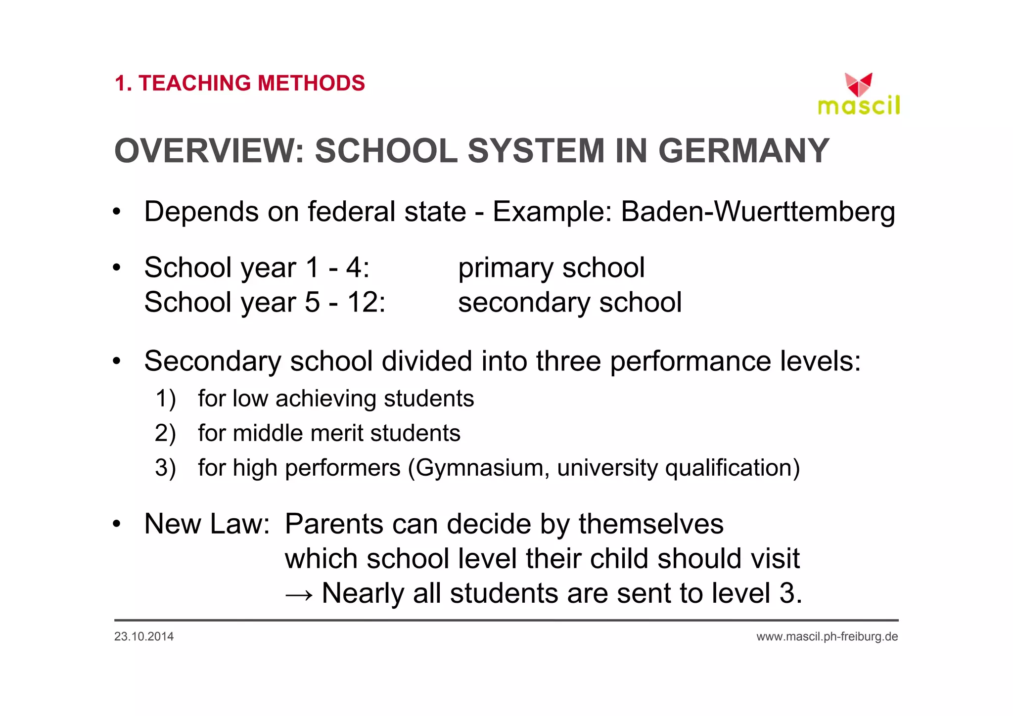 1. TEACHING METHODS 
OVERVIEW: SCHOOL SYSTEM IN GERMANY 
• Depends on federal state - Example: Baden-Wuerttemberg 
• School year 1 - 4: primary school 
School year 5 - 12: secondary school 
• Secondary school divided into three performance levels: 
1) for low achieving students 
2) for middle merit students 
3) for high performers (Gymnasium, university qualification) 
• New Law: Parents can decide by themselves 
which school level their child should visit 
→ Nearly all students are sent to level 3. 
23.10.2014 www.mascil.ph-freiburg.de 
 