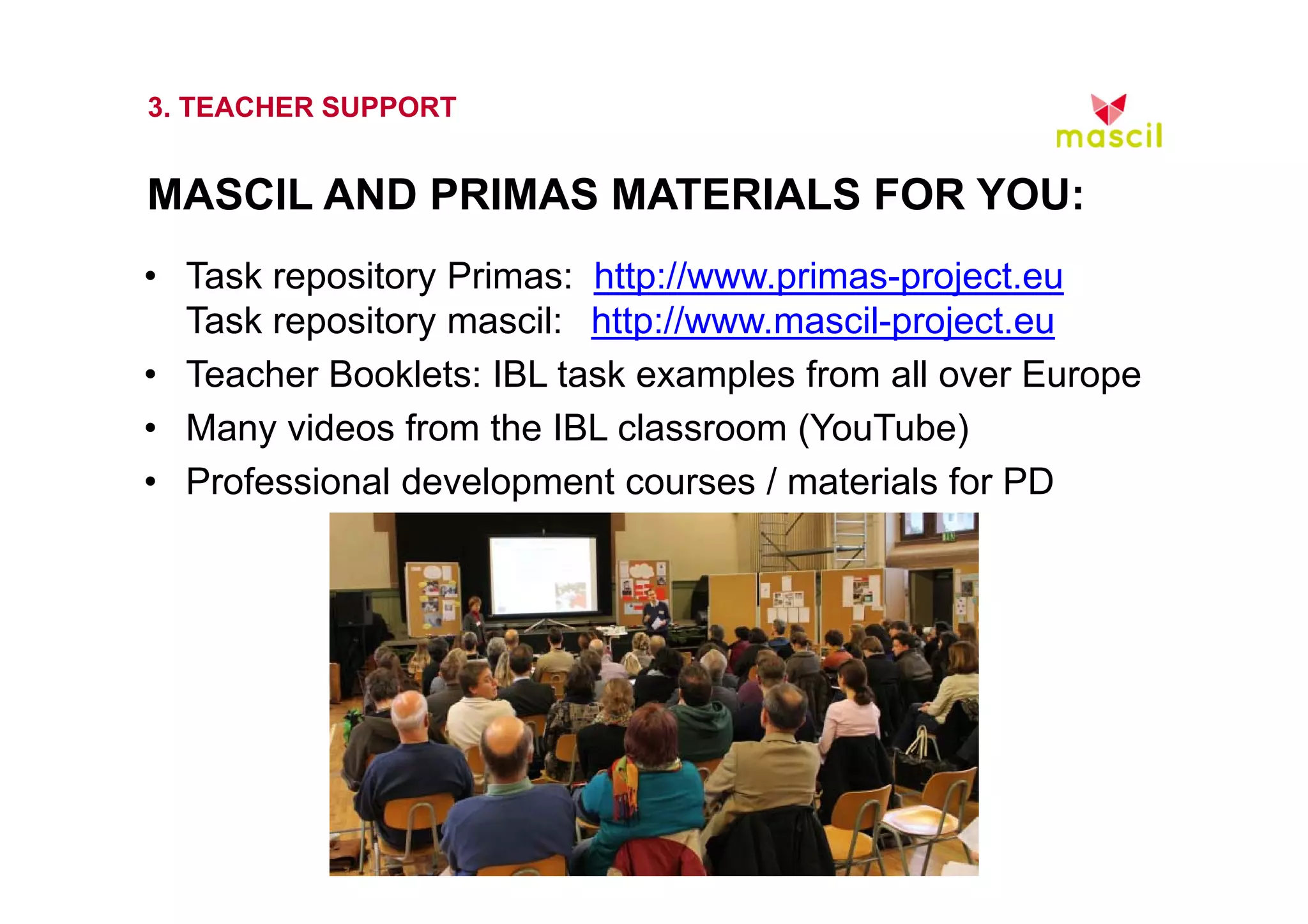 3. TEACHER SUPPORT 
MASCIL AND PRIMAS MATERIALS FOR YOU: 
• Task repository Primas: http://www.primas-project.eu 
Task repository mascil: http://www.mascil-project.eu 
• Teacher Booklets: IBL task examples from all over Europe 
• Many videos from the IBL classroom (YouTube) 
• Professional development courses / materials for PD 
23.10.2014 www.mascil.ph-freiburg.de 
 