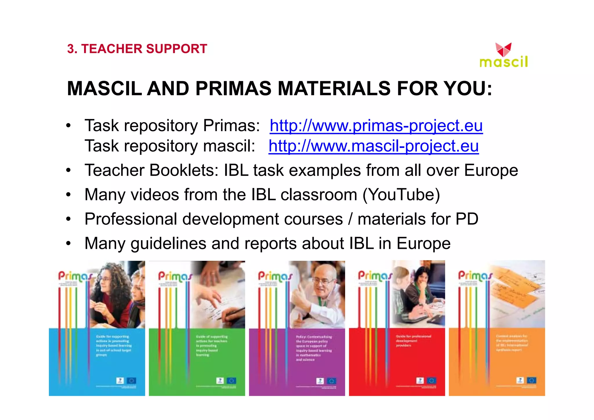 3. TEACHER SUPPORT 
MASCIL AND PRIMAS MATERIALS FOR YOU: 
• Task repository Primas: http://www.primas-project.eu 
Task repository mascil: http://www.mascil-project.eu 
• Teacher Booklets: IBL task examples from all over Europe 
• Many videos from the IBL classroom (YouTube) 
• Professional development courses / materials for PD 
• Many guidelines and reports about IBL in Europe 
23.10.2014 www.mascil.ph-freiburg.de 
 