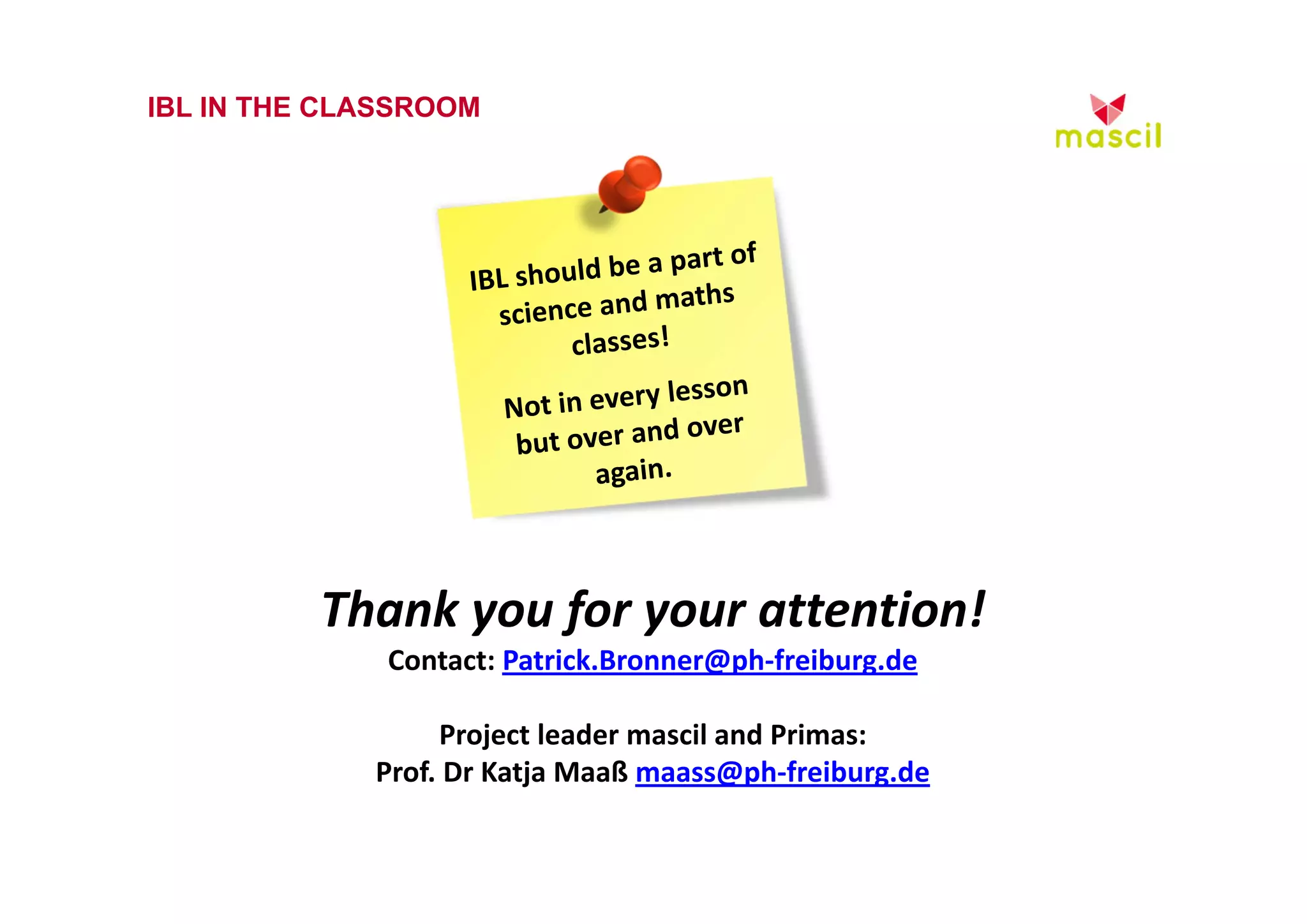 IBL IN THE CLASSROOM 
Thank you for your attention! 
Contact: Patrick.Bronner@ph‐freiburg.de 
Project leader mascil and Primas: 
Prof. Dr Katja Maaß maass@ph‐freiburg.de 
23.10.2014 www.mascil.ph-freiburg.de 
