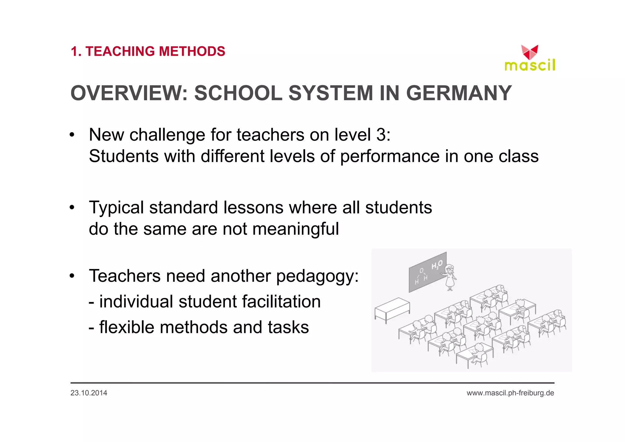 1. TEACHING METHODS 
OVERVIEW: SCHOOL SYSTEM IN GERMANY 
• New challenge for teachers on level 3: 
Students with different levels of performance in one class 
• Typical standard lessons where all students 
do the same are not meaningful 
• Teachers need another pedagogy: 
- individual student facilitation 
- flexible methods and tasks 
23.10.2014 www.mascil.ph-freiburg.de 
 