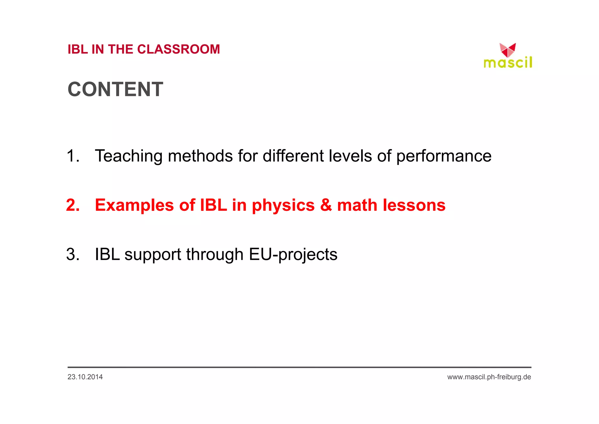 IBL IN THE CLASSROOM 
CONTENT 
1. Teaching methods for different levels of performance 
2. Examples of IBL in physics & math lessons 
3. IBL support through EU-projects 
23.10.2014 www.mascil.ph-freiburg.de 
 