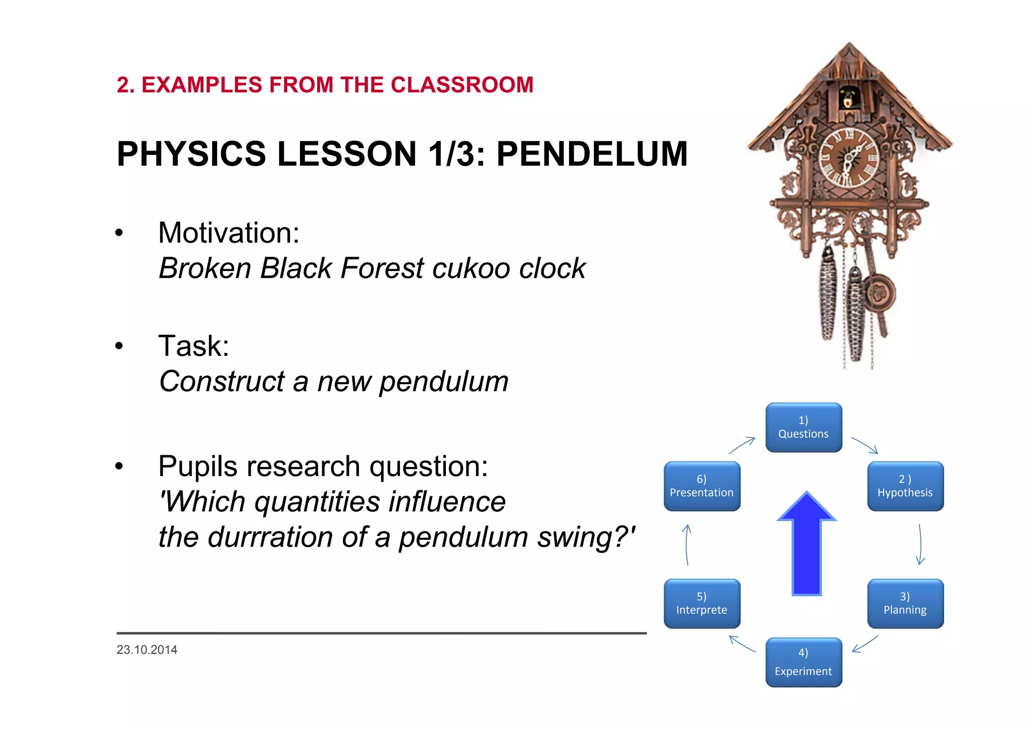2. EXAMPLES FROM THE CLASSROOM 
PHYSICS LESSON 1/3: PENDELUM 
• Motivation: 
Broken Black Forest cukoo clock 
• Task: 
Construct a new pendulum 
• Pupils research question: 
'Which quantities influence 
the durrration of a pendulum swing?' 
1) 
Questions 
2 ) 
Hypothesis 
3) 
Planning 
6) 
Presentation 
23.10.2014 www.mascil.ph-freiburg.de 
4) 
Experiment 
5) 
Interprete 
 