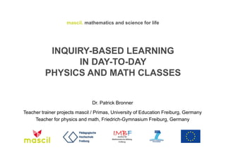 mascil. mathematics and science for life 
INQUIRY-BASED LEARNING 
IN DAY-TO-DAY 
PHYSICS AND MATH CLASSES 
Dr. Patrick Bronner 
Teacher trainer projects mascil / Primas, University of Education Freiburg, Germany 
Teacher for physics and math, Friedrich-Gymnasium Freiburg, Germany 
 