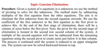 Topic: Gaussian Elimination:
Procedure: Given a system of n equations in n unknowns we use the method
of pivoting to solve for the unknowns. The method starts by subtracting
multiples of the first equation from the other equations. The aim is to
eliminate the first unknown from the second equation onwards. We use the
coefficient of the first unknown in the first equation as the first pivot to
achieve this. At the end of the first stage of elimination, there will be a
column of zeros below the first pivot. Next, the pivot for the second stage of
elimination is located in the second row second column of the system. A
multiple of the second equation will now be subtracted from the remaining
equations using the second pivot to create zeros just below it in that column.
The process is continued until the system is reduced to an upper triangular
one. The system can now be solved backward bottom to top.
 