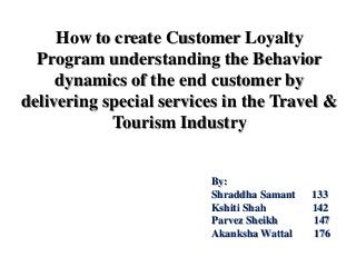 How to create Customer Loyalty
Program understanding the Behavior
dynamics of the end customer by
delivering special services in the Travel &
Tourism Industry

By:
Shraddha Samant
Kshiti Shah
Parvez Sheikh
Akanksha Wattal

133
142
147
176

 