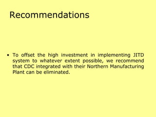Recommendations To offset the high investment in implementing JITD system to whatever extent possible, we recommend that CDC integrated with their Northern Manufacturing Plant can be eliminated. 