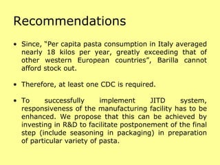 Recommendations Since, “Per capita pasta consumption in Italy averaged nearly 18 kilos per year, greatly exceeding that of other western European countries”, Barilla cannot afford stock out. Therefore, at least one CDC is required. To successfully implement JITD system, responsiveness of the manufacturing facility has to be enhanced. We propose that this can be achieved by investing in R&D to facilitate postponement of the final step (include seasoning in packaging) in preparation of particular variety of pasta. 