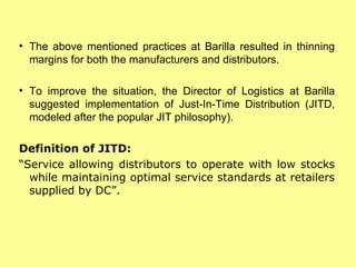 The above mentioned practices at Barilla resulted in thinning margins for both the manufacturers and distributors. To improve the situation, the Director of Logistics at Barilla suggested implementation of Just-In-Time Distribution (JITD, modeled after the popular JIT philosophy).  Definition of JITD: “ Service allowing distributors to operate with low stocks while maintaining optimal service standards at retailers supplied by DC”. 