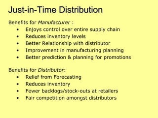 Just-in-Time Distribution Benefits for  Manufacturer  : Enjoys control over entire supply chain Reduces inventory levels Better Relationship with distributor Improvement in manufacturing planning Better prediction & planning for promotions Benefits for  Distributor : Relief from Forecasting Reduces inventory Fewer backlogs/stock-outs at retailers Fair competition amongst distributors 