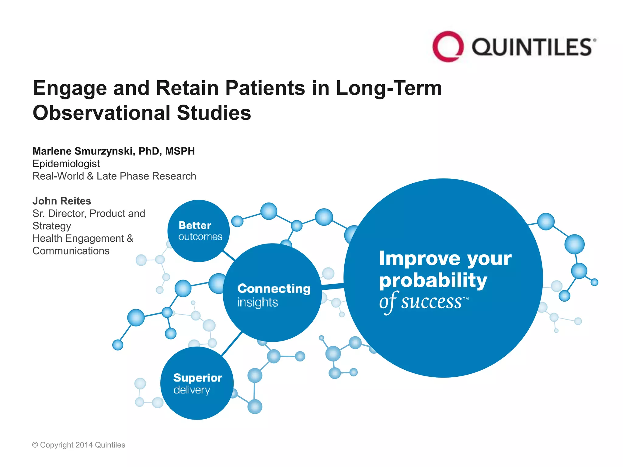 © Copyright 2014 Quintiles
Engage and Retain Patients in Long-Term
Observational Studies
Marlene Smurzynski, PhD, MSPH
Epidemiologist
Real-World & Late Phase Research
John Reites
Sr. Director, Product and
Strategy
Health Engagement &
Communications
 