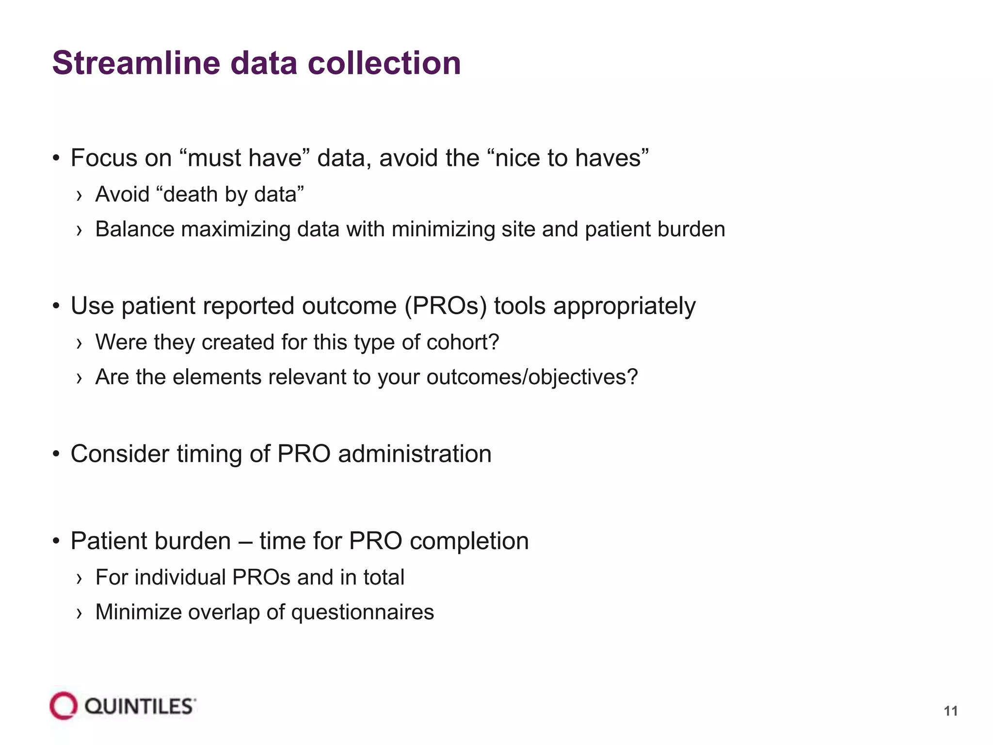 11
• Focus on “must have” data, avoid the “nice to haves”
› Avoid “death by data”
› Balance maximizing data with minimizing site and patient burden
• Use patient reported outcome (PROs) tools appropriately
› Were they created for this type of cohort?
› Are the elements relevant to your outcomes/objectives?
• Consider timing of PRO administration
• Patient burden – time for PRO completion
› For individual PROs and in total
› Minimize overlap of questionnaires
Streamline data collection
 