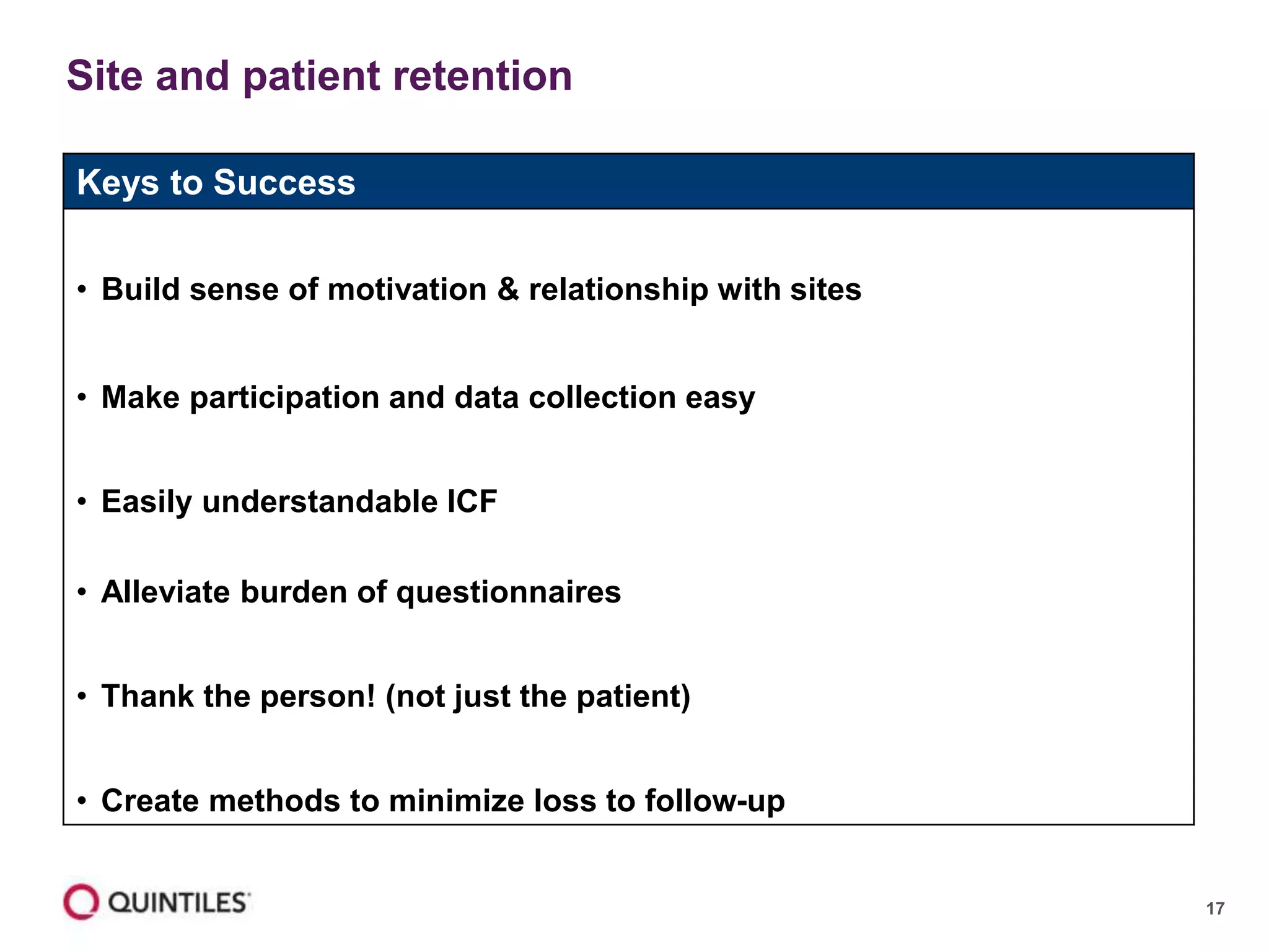 17
Site and patient retention
Keys to Success
• Build sense of motivation & relationship with sites
• Make participation and data collection easy
• Easily understandable ICF
• Alleviate burden of questionnaires
• Thank the person! (not just the patient)
• Create methods to minimize loss to follow-up
 