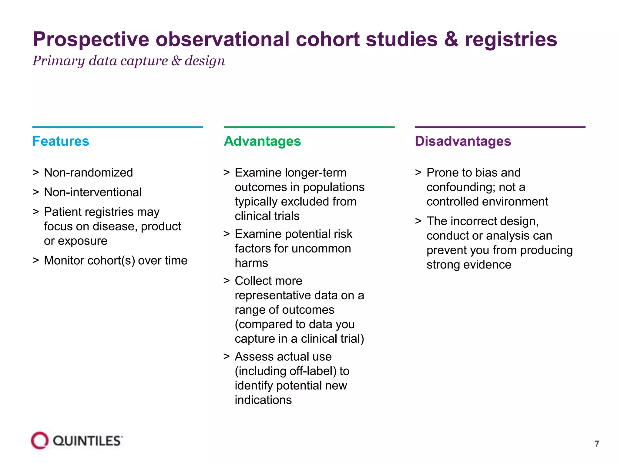 7
Features
> Non-randomized
> Non-interventional
> Patient registries may
focus on disease, product
or exposure
> Monitor cohort(s) over time
Advantages
> Examine longer-term
outcomes in populations
typically excluded from
clinical trials
> Examine potential risk
factors for uncommon
harms
> Collect more
representative data on a
range of outcomes
(compared to data you
capture in a clinical trial)
> Assess actual use
(including off-label) to
identify potential new
indications
Disadvantages
> Prone to bias and
confounding; not a
controlled environment
> The incorrect design,
conduct or analysis can
prevent you from producing
strong evidence
Prospective observational cohort studies & registries
Primary data capture & design
 