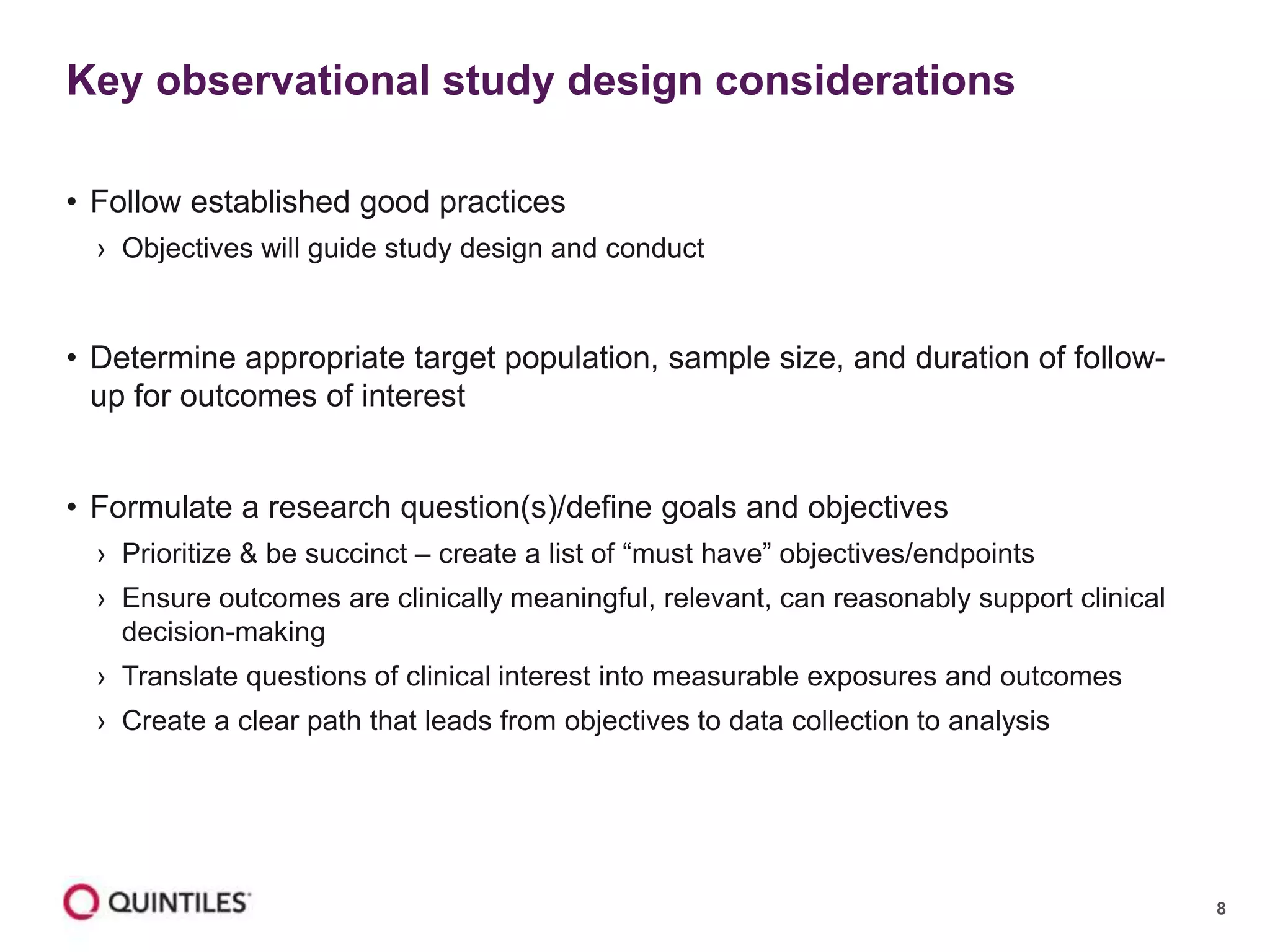 8
• Follow established good practices
› Objectives will guide study design and conduct
• Determine appropriate target population, sample size, and duration of follow-
up for outcomes of interest
• Formulate a research question(s)/define goals and objectives
› Prioritize & be succinct – create a list of “must have” objectives/endpoints
› Ensure outcomes are clinically meaningful, relevant, can reasonably support clinical
decision-making
› Translate questions of clinical interest into measurable exposures and outcomes
› Create a clear path that leads from objectives to data collection to analysis
Key observational study design considerations
 