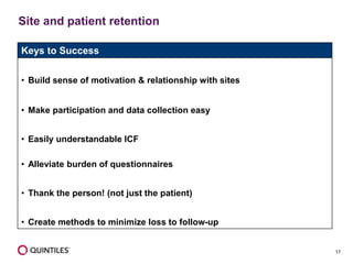 17
Site and patient retention
Keys to Success
• Build sense of motivation & relationship with sites
• Make participation and data collection easy
• Easily understandable ICF
• Alleviate burden of questionnaires
• Thank the person! (not just the patient)
• Create methods to minimize loss to follow-up
 