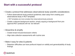 9
• Create a protocol that addresses observational study scientific considerations
› Follow observational study protocol guidelines; steer away from creating your
observational study in RCT templates
» RCT templates are more complex than observational study protocols
› Create a relevant background section; simply copying a background from pre-
approval RCT protocols will not be relevant
• Streamline & simplify
› Create broad inclusion/exclusion criteria
› Align data collection assessments with routine care
• Make it easy for sites & patients
› Retention difficulties can have profound impact on validity and generalizability of study
findings
Start with a successful protocol
 