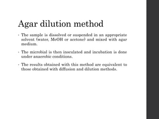 Agar dilution method
• The sample is dissolved or suspended in an appropriate
solvent (water, MeOH or acetone) and mixed with agar
medium.
• The microbial is then inoculated and incubation is done
under anaerobic conditions.
• The results obtained with this method are equivalent to
those obtained with diffusion and dilution methods.
 