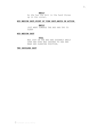 2.
Created using Celtx
EMILY
_____
As she has the doll in the hand throws
up in the corner.
MID MEDIUM SHOT,POINT OF VIEW SHOT,MATCH ON ACTION.
___________________________________________________
EMILY
_____
JUST WENT TOWARDS THE BED AND TRY TO
SLEEP
MID MEDIUM SHOT
_______________
DOLL
____
WAS JUST ON THE BED AND SUDDENLY EMILY
OPEN HER EYES WAS SHOCKED TO SEE HER
NEAR HER SLEEPING POSITION.
TWO SHOULDER SHOT
_________________
 