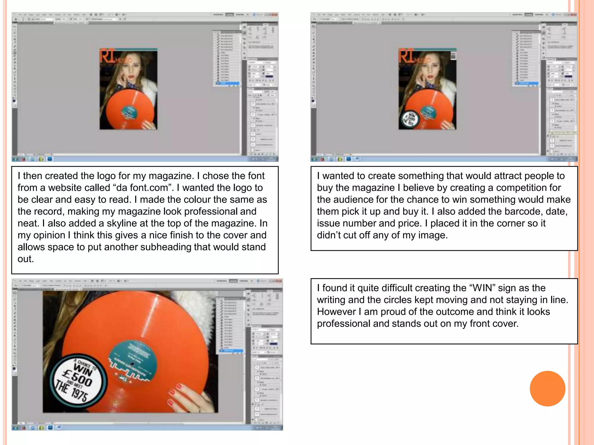 I then created the logo for my magazine. I chose the font
from a website called “da font.com”. I wanted the logo to
be clear and easy to read. I made the colour the same as
the record, making my magazine look professional and
neat. I also added a skyline at the top of the magazine. In
my opinion I think this gives a nice finish to the cover and
allows space to put another subheading that would stand
out.

I wanted to create something that would attract people to
buy the magazine I believe by creating a competition for
the audience for the chance to win something would make
them pick it up and buy it. I also added the barcode, date,
issue number and price. I placed it in the corner so it
didn’t cut off any of my image.

I found it quite difficult creating the “WIN” sign as the
writing and the circles kept moving and not staying in line.
However I am proud of the outcome and think it looks
professional and stands out on my front cover.

 